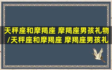 天秤座和摩羯座 摩羯座男孩礼物/天秤座和摩羯座 摩羯座男孩礼物-我的网站